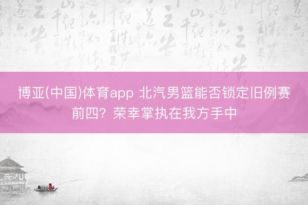 博亚(中国)体育app 北汽男篮能否锁定旧例赛前四？荣幸掌执在我方手中