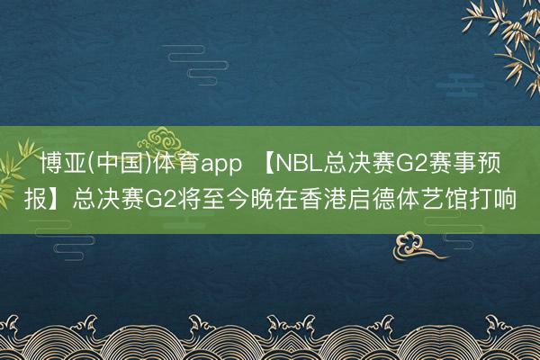 博亚(中国)体育app 【NBL总决赛G2赛事预报】总决赛G2将至今晚在香港启德体艺馆打响