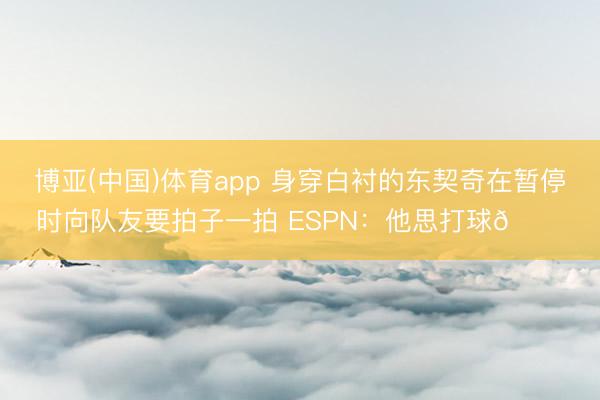 博亚(中国)体育app 身穿白衬的东契奇在暂停时向队友要拍子一拍 ESPN：他思打球😔