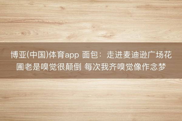 博亚(中国)体育app 面包:走进麦迪逊广场花圃老是嗅觉很颠倒 每次我齐嗅觉像作念梦