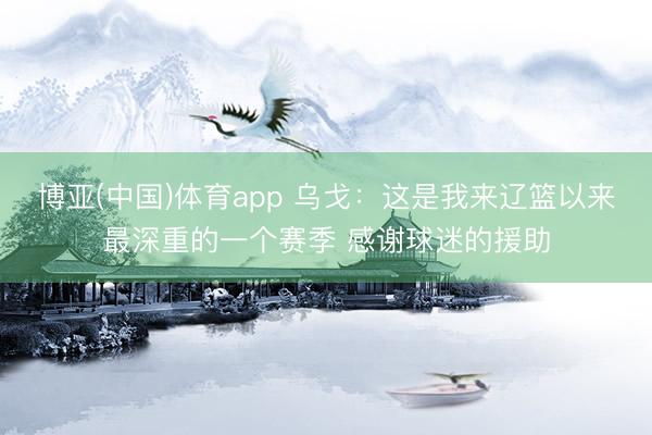 博亚(中国)体育app 乌戈：这是我来辽篮以来最深重的一个赛季 感谢球迷的援助