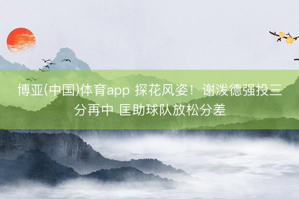 博亚(中国)体育app 探花风姿！谢泼德强投三分再中 匡助球队放松分差