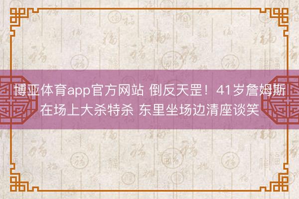 博亚体育app官方网站 倒反天罡！41岁詹姆斯在场上大杀特杀 东里坐场边清座谈笑