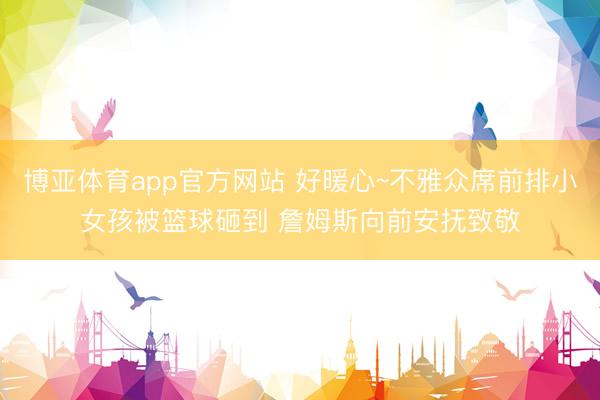 博亚体育app官方网站 好暖心~不雅众席前排小女孩被篮球砸到 詹姆斯向前安抚致敬