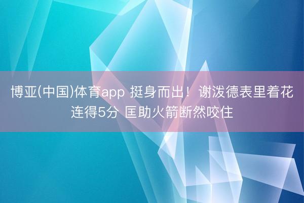 博亚(中国)体育app 挺身而出！谢泼德表里着花连得5分 匡助火箭断然咬住