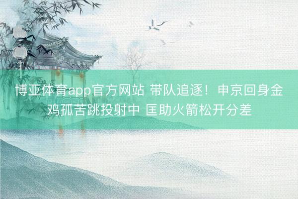 博亚体育app官方网站 带队追逐！申京回身金鸡孤苦跳投射中 匡助火箭松开分差