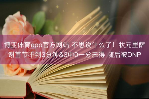 博亚体育app官方网站 不思说什么了！状元里萨谢首节不到3分钟&3中0一分未得 随后被DNP
