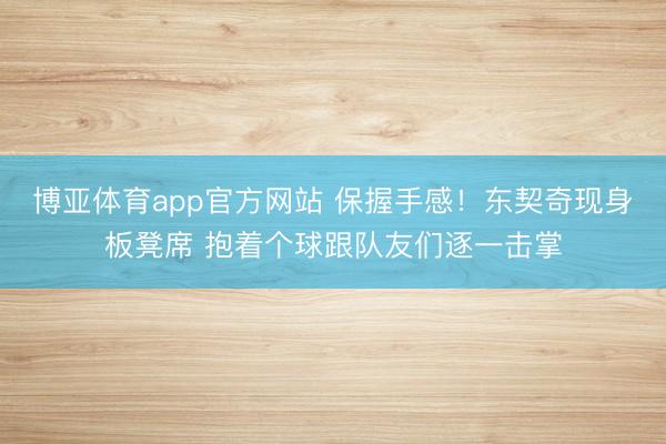 博亚体育app官方网站 保握手感！东契奇现身板凳席 抱着个球跟队友们逐一击掌