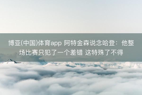 博亚(中国)体育app 阿特金森说念哈登:他整场比赛只犯了一个差错 这特殊了不得