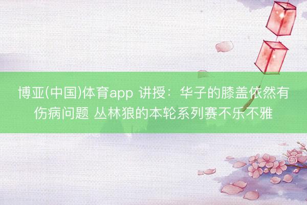 博亚(中国)体育app 讲授：华子的膝盖依然有伤病问题 丛林狼的本轮系列赛不乐不雅