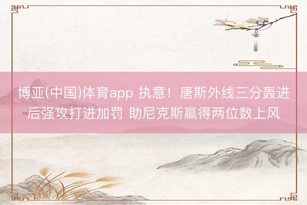 博亚(中国)体育app 执意！唐斯外线三分轰进后强攻打进加罚 助尼克斯赢得两位数上风