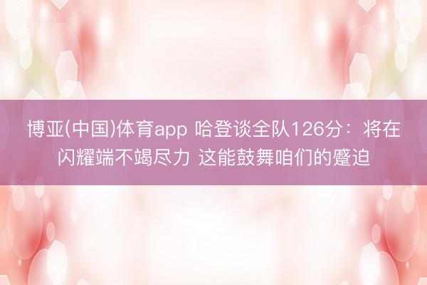 博亚(中国)体育app 哈登谈全队126分：将在闪耀端不竭尽力 这能鼓舞咱们的蹙迫