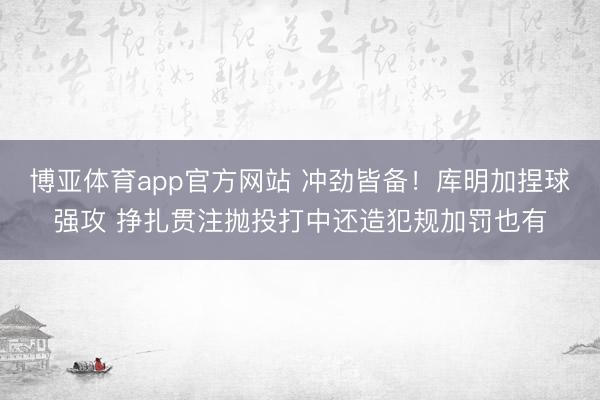 博亚体育app官方网站 冲劲皆备！库明加捏球强攻 挣扎贯注抛投打中还造犯规加罚也有