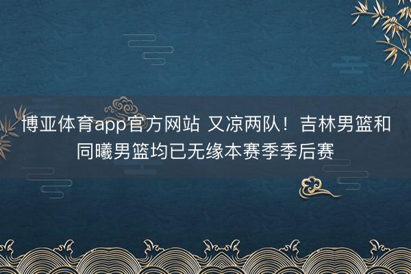 博亚体育app官方网站 又凉两队！吉林男篮和同曦男篮均已无缘本赛季季后赛