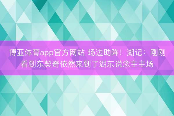 博亚体育app官方网站 场边助阵！湖记：刚刚看到东契奇依然来到了湖东说念主主场
