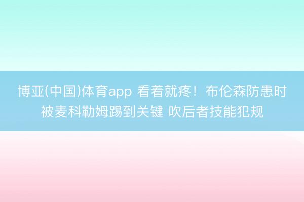 博亚(中国)体育app 看着就疼！布伦森防患时被麦科勒姆踢到关键 吹后者技能犯规
