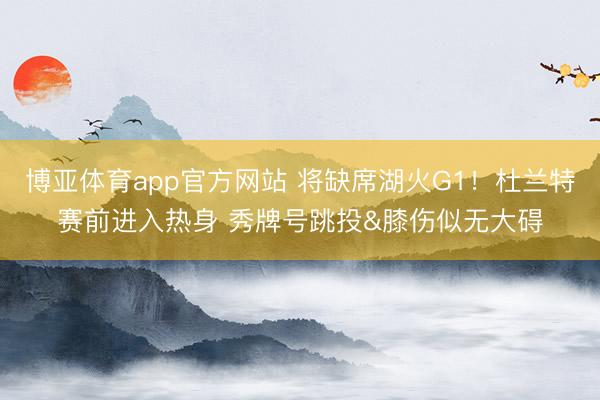 博亚体育app官方网站 将缺席湖火G1！杜兰特赛前进入热身 秀牌号跳投&膝伤似无大碍