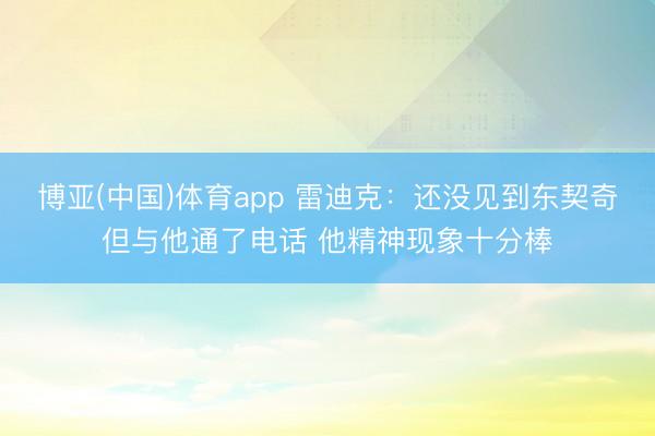 博亚(中国)体育app 雷迪克：还没见到东契奇但与他通了电话 他精神现象十分棒