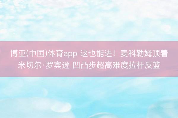博亚(中国)体育app 这也能进！麦科勒姆顶着米切尔·罗宾逊 凹凸步超高难度拉杆反篮