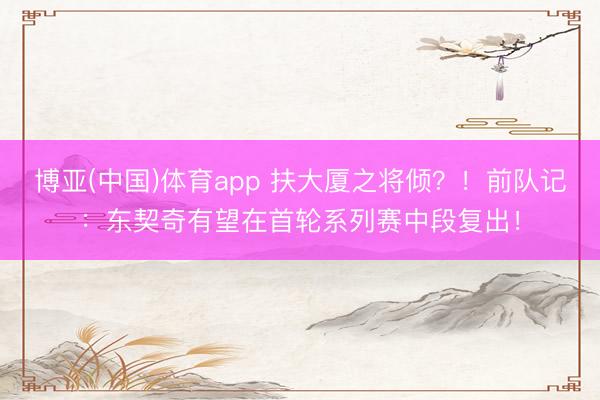 博亚(中国)体育app 扶大厦之将倾？！前队记：东契奇有望在首轮系列赛中段复出！