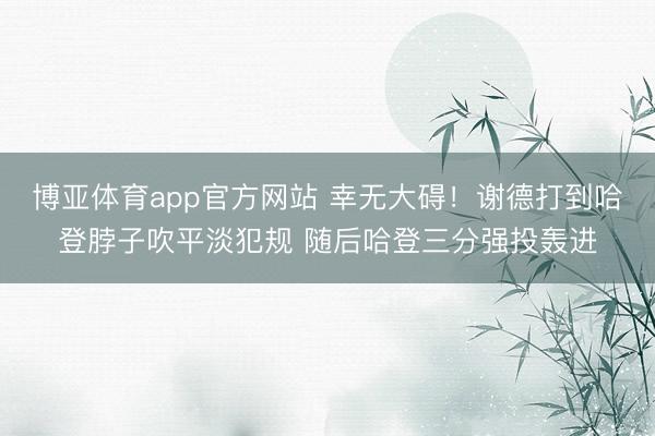 博亚体育app官方网站 幸无大碍！谢德打到哈登脖子吹平淡犯规 随后哈登三分强投轰进
