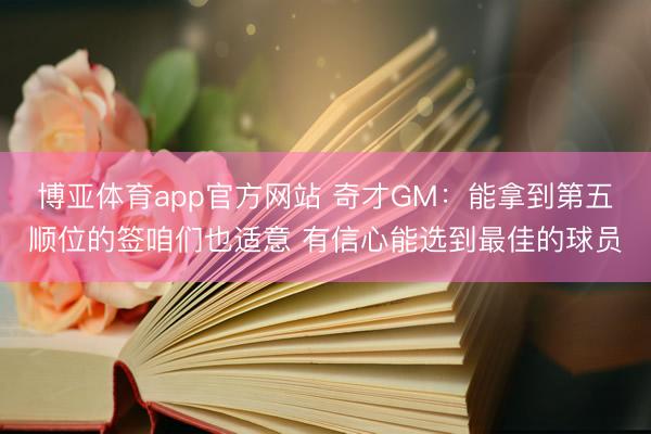 博亚体育app官方网站 奇才GM：能拿到第五顺位的签咱们也适意 有信心能选到最佳的球员