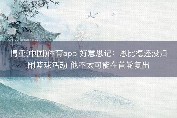 博亚(中国)体育app 好意思记：恩比德还没归附篮球活动 他不太可能在首轮复出