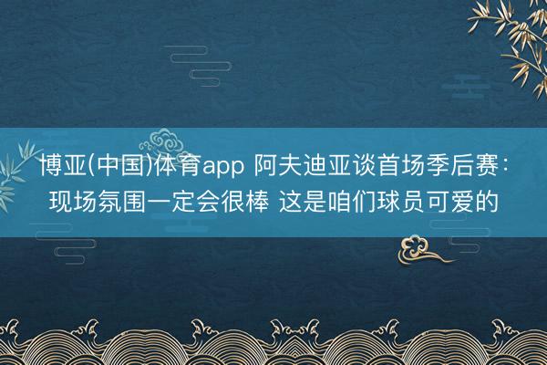 博亚(中国)体育app 阿夫迪亚谈首场季后赛：现场氛围一定会很棒 这是咱们球员可爱的