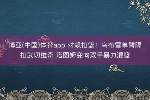 博亚(中国)体育app 对飙扣篮！乌布雷单臂隔扣武切维奇 塔图姆变向双手暴力灌篮