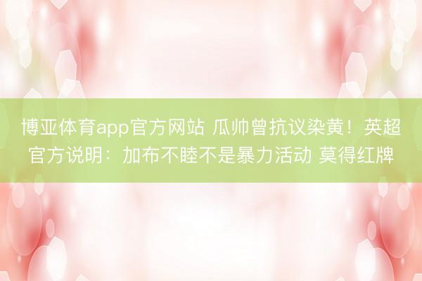 博亚体育app官方网站 瓜帅曾抗议染黄！英超官方说明：加布不睦不是暴力活动 莫得红牌