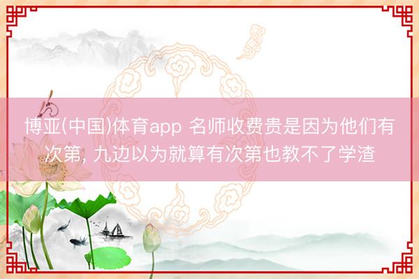 博亚(中国)体育app 名师收费贵是因为他们有次第， 九边以为就算有次第也教不了学渣