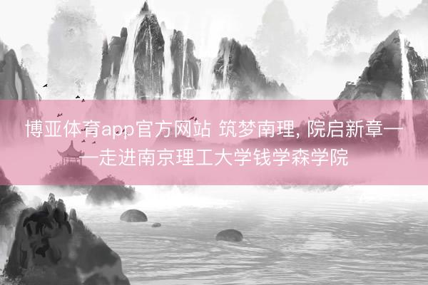 博亚体育app官方网站 筑梦南理， 院启新章——走进南京理工大学钱学森学院