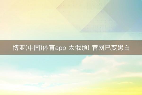 博亚(中国)体育app 太俄顷! 官网已变黑白