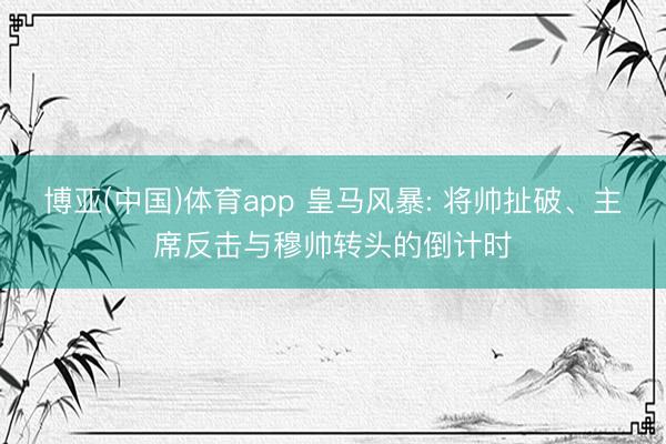 博亚(中国)体育app 皇马风暴: 将帅扯破、主席反击与穆帅转头的倒计时