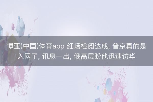 博亚(中国)体育app 红场检阅达成， 普京真的是入网了， 讯息一出， 俄高层盼他迅速访华