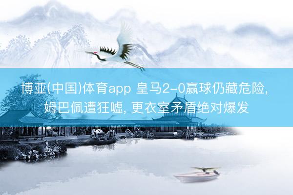 博亚(中国)体育app 皇马2-0赢球仍藏危险， 姆巴佩遭狂嘘， 更衣室矛盾绝对爆发