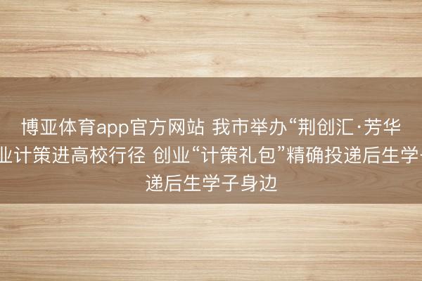 博亚体育app官方网站 我市举办“荆创汇·芳华行”创业计策进高校行径 创业“计策礼包”精确投递后生学子身边