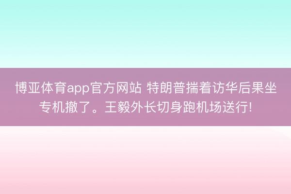 博亚体育app官方网站 特朗普揣着访华后果坐专机撤了。王毅外长切身跑机场送行!