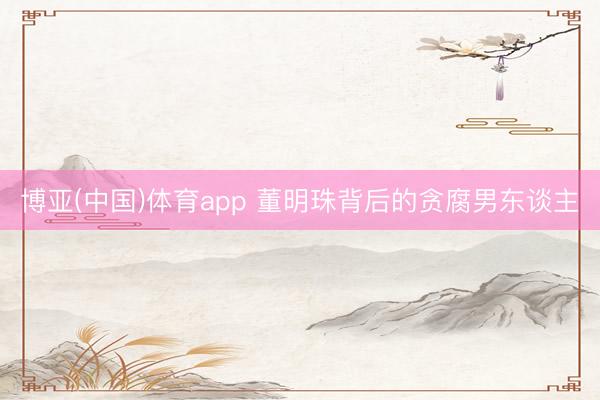 博亚(中国)体育app 董明珠背后的贪腐男东谈主