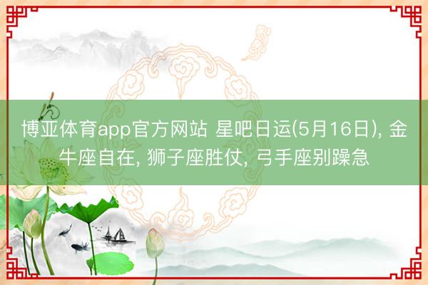 博亚体育app官方网站 星吧日运(5月16日)， 金牛座自在， 狮子座胜仗， 弓手座别躁急