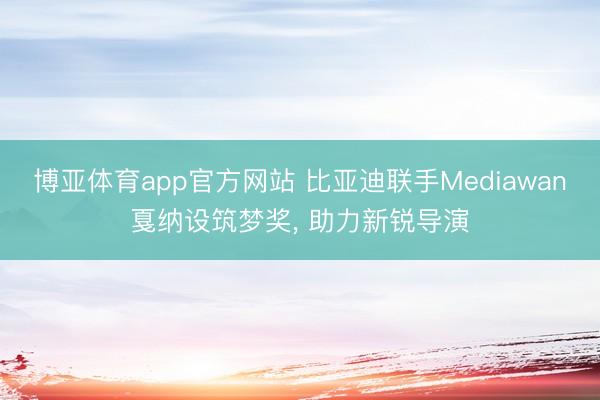 博亚体育app官方网站 比亚迪联手Mediawan戛纳设筑梦奖， 助力新锐导演