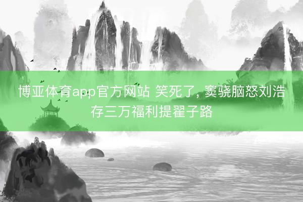 博亚体育app官方网站 笑死了， 窦骁脑怒刘浩存三万福利提翟子路