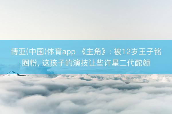 博亚(中国)体育app 《主角》: 被12岁王子铭圈粉， 这孩子的演技让些许星二代酡颜
