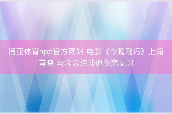 博亚体育app官方网站 电影《今晚刚巧》上海首映 马念念纯谈他乡恋见识