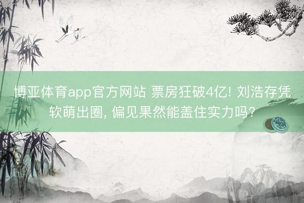博亚体育app官方网站 票房狂破4亿! 刘浩存凭软萌出圈， 偏见果然能盖住实力吗?