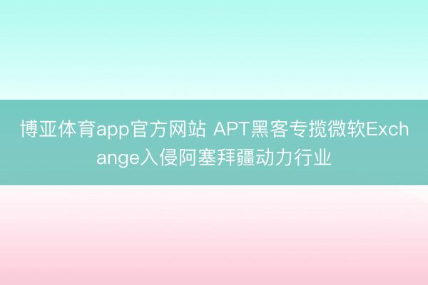 博亚体育app官方网站 APT黑客专揽微软Exchange入侵阿塞拜疆动力行业