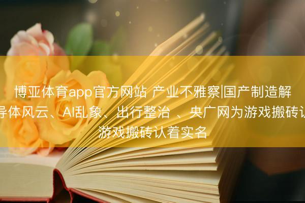 博亚体育app官方网站 产业不雅察|国产制造解围、半导体风云、AI乱象、出行整治 、央广网为游戏搬砖认着实名