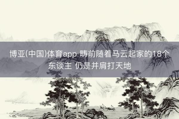 博亚(中国)体育app 畴前随着马云起家的18个东谈主 仍是并肩打天地