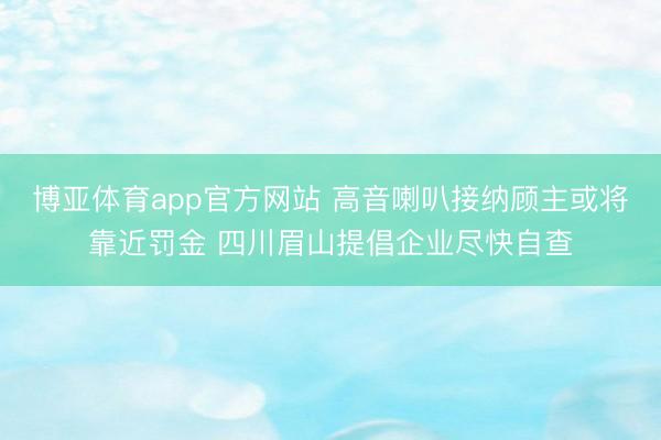 博亚体育app官方网站 高音喇叭接纳顾主或将靠近罚金 四川眉山提倡企业尽快自查