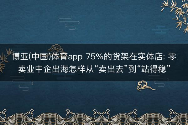 博亚(中国)体育app 75%的货架在实体店: 零卖业中企出海怎样从“卖出去”到“站得稳”